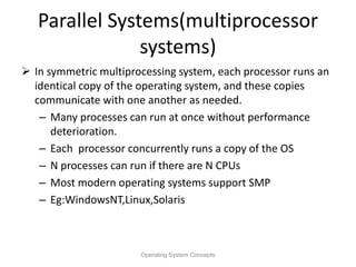Parallel Systems(multiprocessor
systems)
 In symmetric multiprocessing system, each processor runs an
identical copy of the operating system, and these copies
communicate with one another as needed.
– Many processes can run at once without performance
deterioration.
– Each processor concurrently runs a copy of the OS
– N processes can run if there are N CPUs
– Most modern operating systems support SMP
– Eg:WindowsNT,Linux,Solaris
Operating System Concepts
 