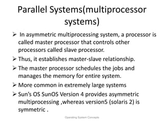 Parallel Systems(multiprocessor
systems)
 In asymmetric multiprocessing system, a processor is
called master processor that controls other
processors called slave processor.
 Thus, it establishes master-slave relationship.
 The master processor schedules the jobs and
manages the memory for entire system.
 More common in extremely large systems
 Sun’s OS SunOS Version 4 provides asymmetric
multiprocessing ,whereas version5 (solaris 2) is
symmetric .
Operating System Concepts
 
