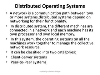 Distributed Operating Systems
• A network is a communication path between two
or more systems,distributed systems depend on
networking for their functionality.
• In distributed system, the different machines are
connected in a network and each machine has its
own processor and own local memory.
• In this system, the operating systems on all the
machines work together to manage the collective
network resource.
• It can be classified into two categories:
• Client-Server systems
• Peer-to-Peer systems
Operating System Concepts
 