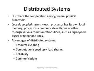 Distributed Systems
• Distribute the computation among several physical
processors.
• Loosely coupled system – each processor has its own local
memory; processors communicate with one another
through various communications lines, such as high-speed
buses or telephone lines.
• Advantages of distributed systems.
– Resources Sharing
– Computation speed up – load sharing
– Reliability
– Communications
Operating System Concepts
 
