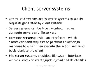 Client server systems
• Centralized systems act as server systems to satisfy
requests generated by client systems
• Server systems can be broadly categorized as
compute servers and file servers
• compute servers provide an interface to which
clients can send requests to perform an action,In
response to which they execute the action and send
back result to the client
• File server systems provide a file system interface
where clients can create,update,read and delete files
Operating System Concepts
 