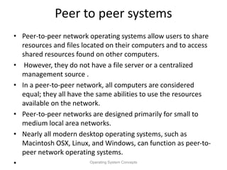 Peer to peer systems
• Peer-to-peer network operating systems allow users to share
resources and files located on their computers and to access
shared resources found on other computers.
• However, they do not have a file server or a centralized
management source .
• In a peer-to-peer network, all computers are considered
equal; they all have the same abilities to use the resources
available on the network.
• Peer-to-peer networks are designed primarily for small to
medium local area networks.
• Nearly all modern desktop operating systems, such as
Macintosh OSX, Linux, and Windows, can function as peer-to-
peer network operating systems.
• Operating System Concepts
 