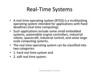 Real-Time Systems
• A real-time operating system (RTOS) is a multitasking
operating system intended for applications with fixed
deadlines (real-time computing).
• Such applications include some small embedded
systems, automobile engine controllers, industrial
robots, spacecraft, industrial control, and some large-
scale computing systems.
• The real time operating system can be classified into
two categories:
• 1. hard real time system and
• 2. soft real time system.
Operating System Concepts
 