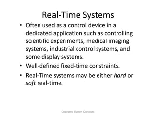 Real-Time Systems
• Often used as a control device in a
dedicated application such as controlling
scientific experiments, medical imaging
systems, industrial control systems, and
some display systems.
• Well-defined fixed-time constraints.
• Real-Time systems may be either hard or
soft real-time.
Operating System Concepts
 