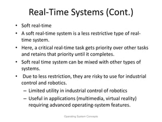 Real-Time Systems (Cont.)
• Soft real-time
• A soft real-time system is a less restrictive type of real-
time system.
• Here, a critical real-time task gets priority over other tasks
and retains that priority until it completes.
• Soft real time system can be mixed with other types of
systems.
• Due to less restriction, they are risky to use for industrial
control and robotics.
– Limited utility in industrial control of robotics
– Useful in applications (multimedia, virtual reality)
requiring advanced operating-system features.
Operating System Concepts
 