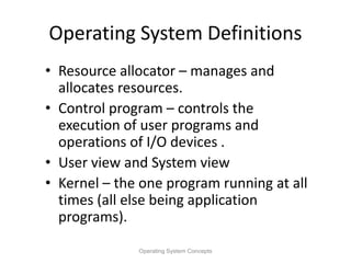Operating System Definitions
• Resource allocator – manages and
allocates resources.
• Control program – controls the
execution of user programs and
operations of I/O devices .
• User view and System view
• Kernel – the one program running at all
times (all else being application
programs).
Operating System Concepts
 