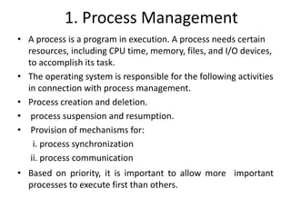 1. Process Management
• A process is a program in execution. A process needs certain
resources, including CPU time, memory, files, and I/O devices,
to accomplish its task.
• The operating system is responsible for the following activities
in connection with process management.
• Process creation and deletion.
• process suspension and resumption.
• Provision of mechanisms for:
i. process synchronization
ii. process communication
• Based on priority, it is important to allow more important
processes to execute first than others.
 