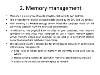 2. Memory management
• Memory is a large array of words or bytes, each with its own address.
• It is a repository of quickly accessible data shared by the CPU and I/O devices.
• Main memory is a volatile storage device. When the computer made turn off
everything stored in RAM will be erased automatically.
• In addition to the physical RAM installed in your computer, most modern
operating systems allow your computer to use a virtual memory system.
Virtual memory allows your computer to use part of a permanent storage
device (such as a hard disk) as extra memory.
• The operating system is responsible for the following activities in connections
with memory management:
 Keep track of which parts of memory are currently being used and by
whom.
 Decide which processes to load when memory space becomes available.
 Allocate and de-allocate memory space as needed.
 