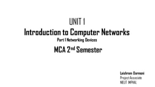 UNIT 1
Introduction to Computer Networks
Part 1 Networking Devices
Laishram Darmoni
ProjectAssociate
NIELIT IMPHAL
MCA 2nd Semester
 