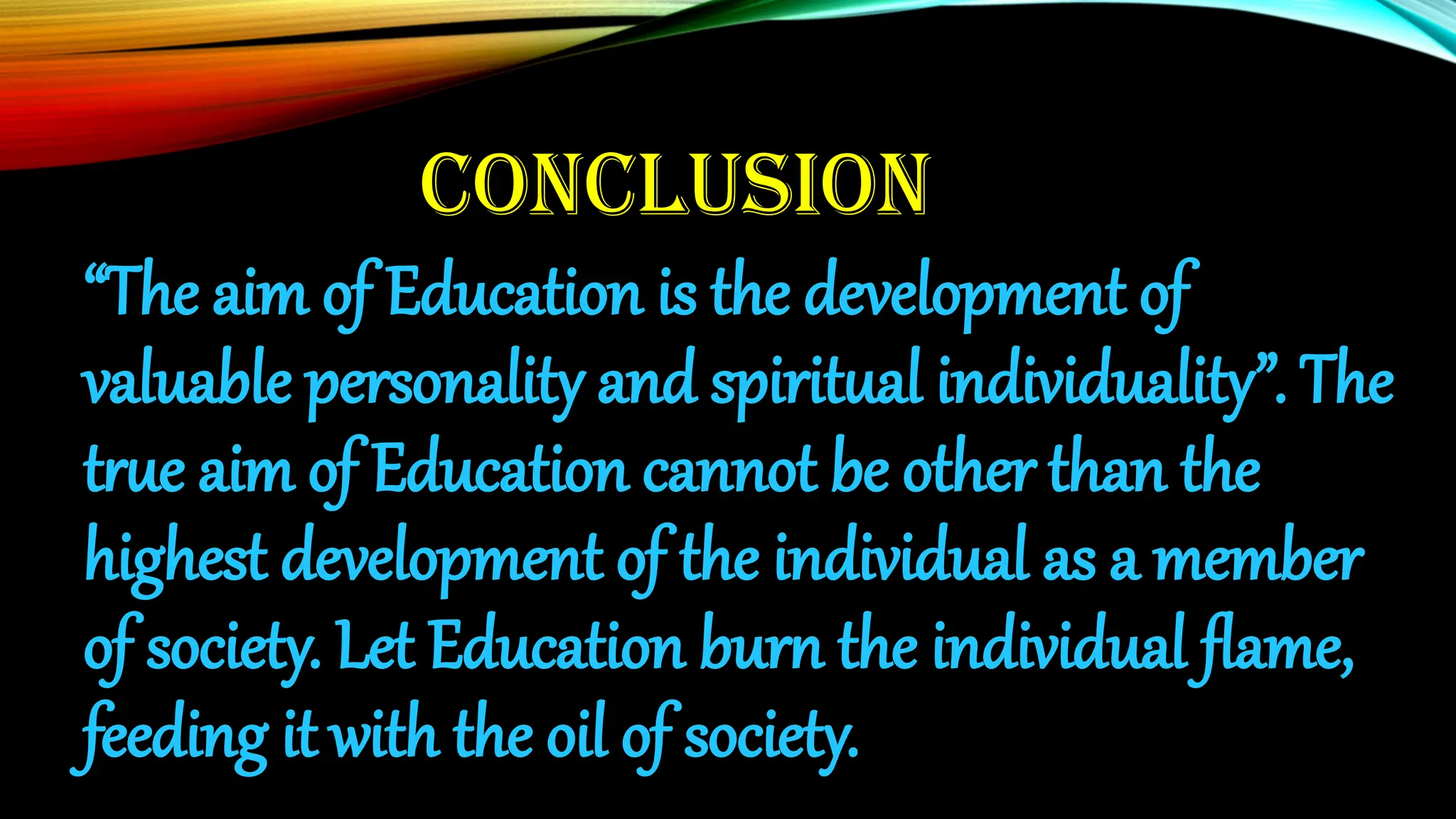 CONCLUSION
“The aim of Education is the development of
valuable personality and spiritual individuality”. The
true aim of Education cannot be other than the
highest development of the individual as a member
of society. Let Education burn the individual flame,
feeding it with the oil of society.
 