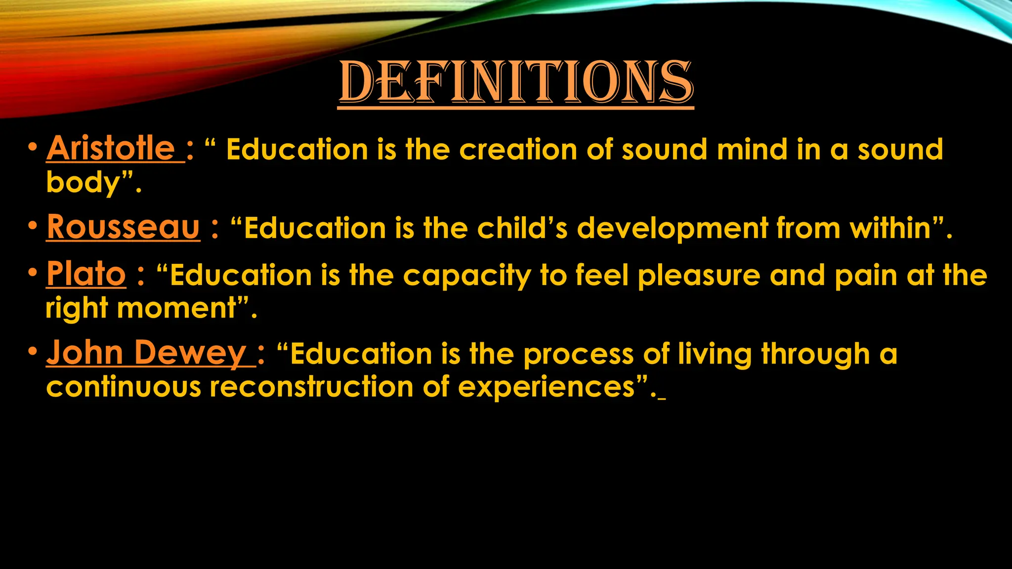 DEFINITIONS
• Aristotle : “ Education is the creation of sound mind in a sound
body”.
• Rousseau : “Education is the child’s development from within”.
• Plato : “Education is the capacity to feel pleasure and pain at the
right moment”.
• John Dewey : “Education is the process of living through a
continuous reconstruction of experiences”.
 