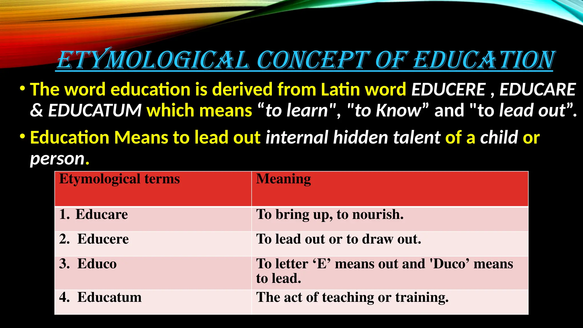 ETYMOLOGICAL CONCEPT OF EDUCATION
• The word education is derived from Latin word EDUCERE , EDUCARE
& EDUCATUM which means “to learn", "to Know” and "to lead out”.
• Education Means to lead out internal hidden talent of a child or
person.
Etymological terms Meaning
1. Educare To bring up, to nourish.
2. Educere To lead out or to draw out.
3. Educo To letter ‘E’ means out and 'Duco’ means
to lead.
4. Educatum The act of teaching or training.
 