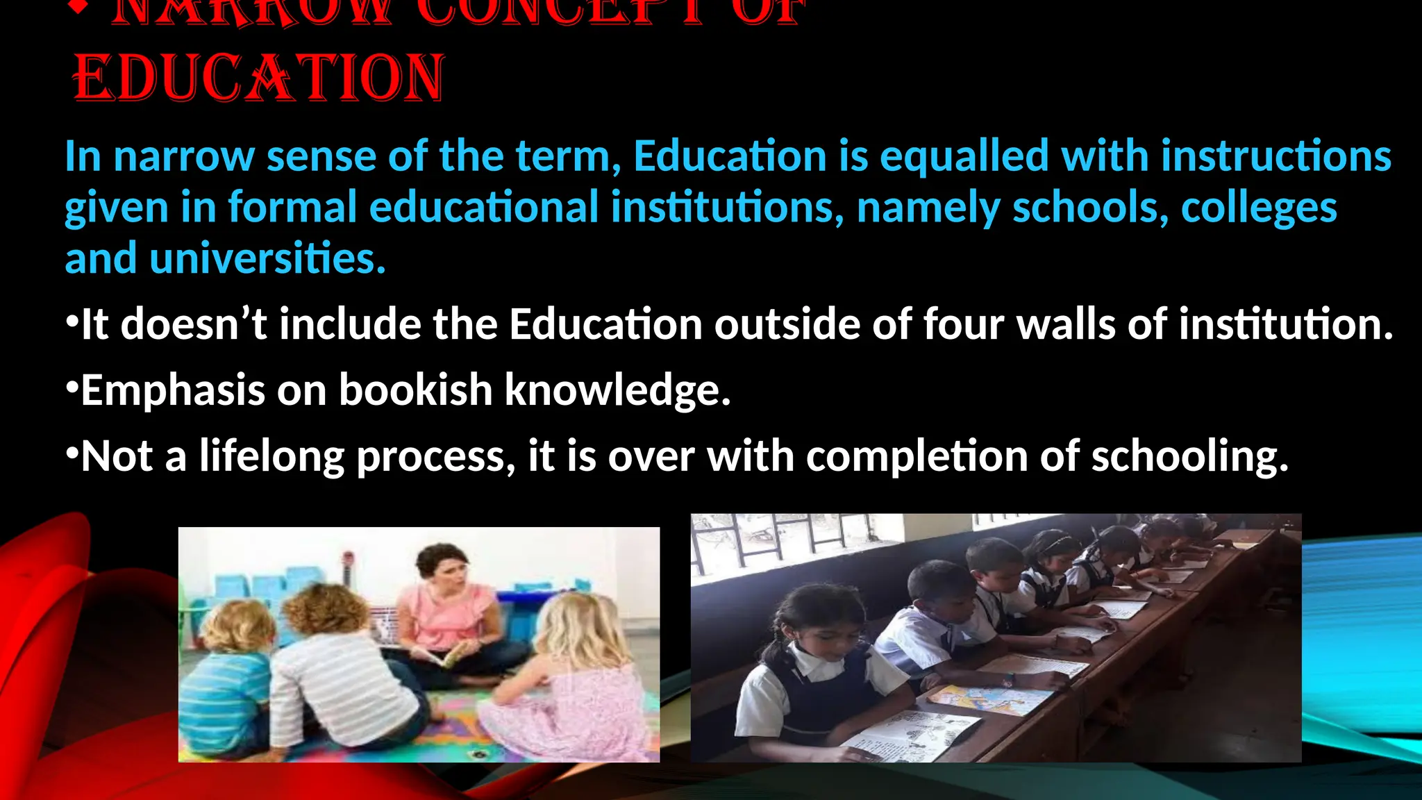 NARROW CONCEPT OF
EDUCATION
In narrow sense of the term, Education is equalled with instructions
given in formal educational institutions, namely schools, colleges
and universities.
•It doesn’t include the Education outside of four walls of institution.
•Emphasis on bookish knowledge.
•Not a lifelong process, it is over with completion of schooling.
 