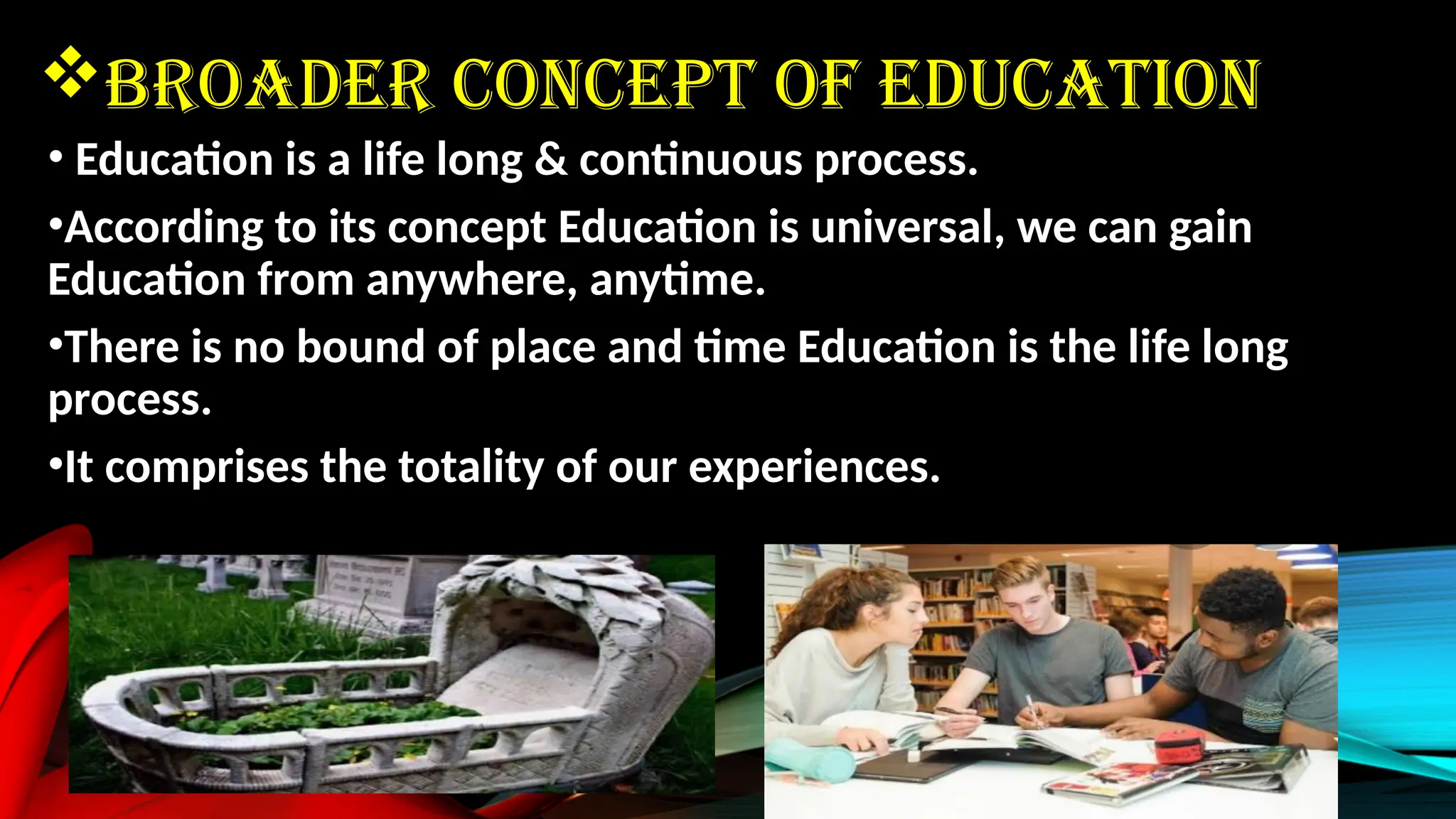 BROADER CONCEPT OF EDUCATION
• Education is a life long & continuous process.
•According to its concept Education is universal, we can gain
Education from anywhere, anytime.
•There is no bound of place and time Education is the life long
process.
•It comprises the totality of our experiences.
 