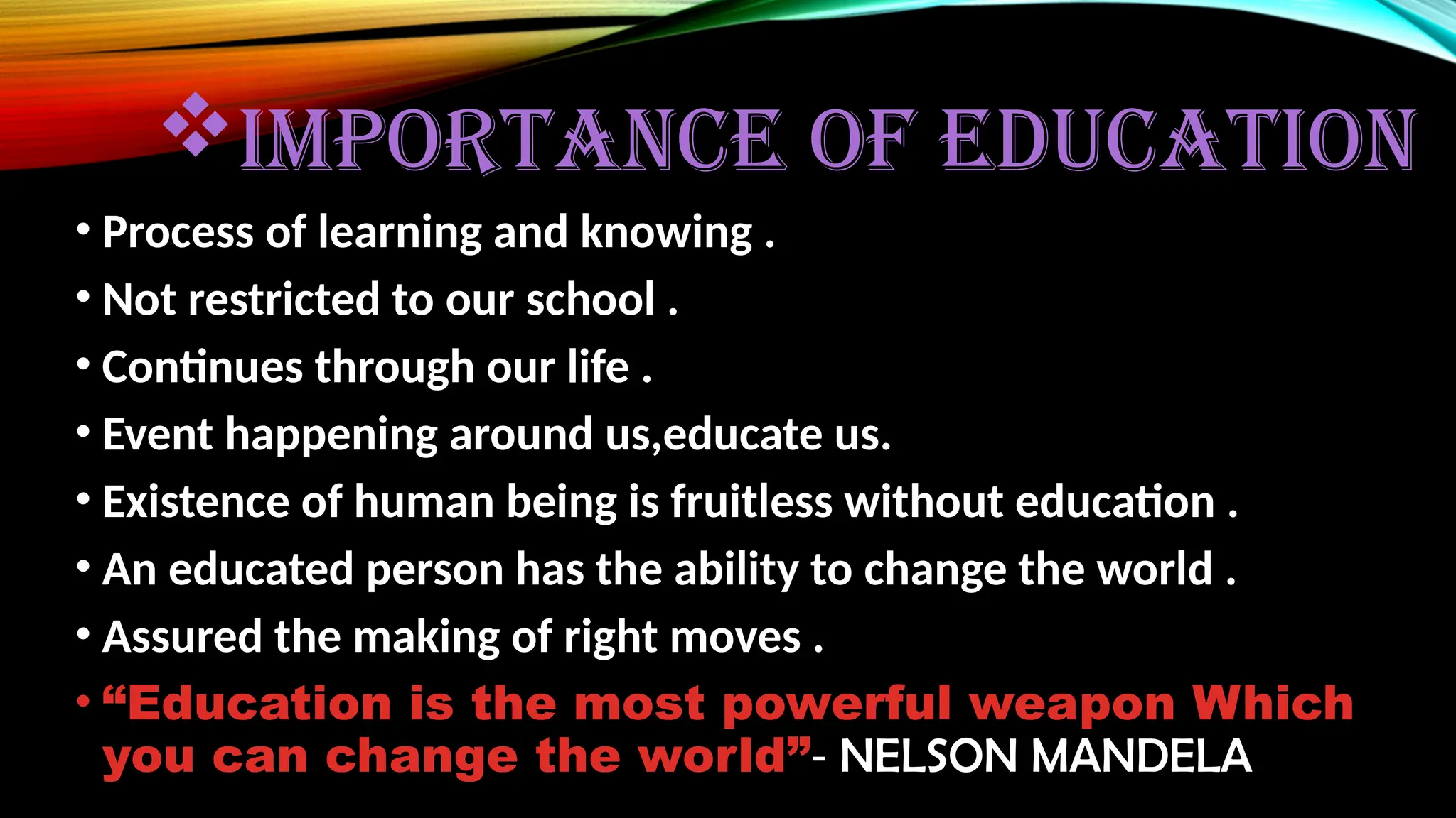IMPORTANCE OF EDUCATION
• Process of learning and knowing .
• Not restricted to our school .
• Continues through our life .
• Event happening around us,educate us.
• Existence of human being is fruitless without education .
• An educated person has the ability to change the world .
• Assured the making of right moves .
• “Education is the most powerful weapon Which
you can change the world”- NELSON MANDELA
 