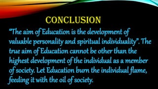 CONCLUSION
“The aim of Education is the development of
valuable personality and spiritual individuality”. The
true aim of Education cannot be other than the
highest development of the individual as a member
of society. Let Education burn the individual flame,
feeding it with the oil of society.
 