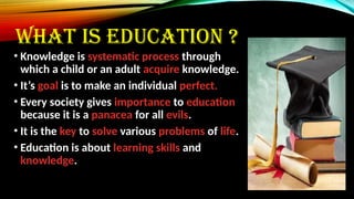 WHAT IS EDUCATION ?
• Knowledge is systematic process through
which a child or an adult acquire knowledge.
• It’s goal is to make an individual perfect.
• Every society gives importance to education
because it is a panacea for all evils.
• It is the key to solve various problems of life.
• Education is about learning skills and
knowledge.
 
