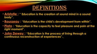 DEFINITIONS
• Aristotle : “ Education is the creation of sound mind in a sound
body”.
• Rousseau : “Education is the child’s development from within”.
• Plato : “Education is the capacity to feel pleasure and pain at the
right moment”.
• John Dewey : “Education is the process of living through a
continuous reconstruction of experiences”.
 