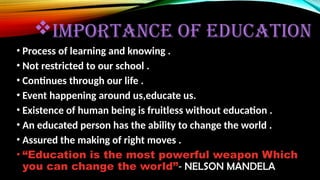 IMPORTANCE OF EDUCATION
• Process of learning and knowing .
• Not restricted to our school .
• Continues through our life .
• Event happening around us,educate us.
• Existence of human being is fruitless without education .
• An educated person has the ability to change the world .
• Assured the making of right moves .
• “Education is the most powerful weapon Which
you can change the world”- NELSON MANDELA
 