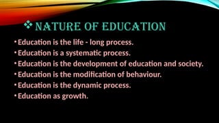 NATURE OF EDUCATION
•Education is the life - long process.
•Education is a systematic process.
•Education is the development of education and society.
•Education is the modification of behaviour.
•Education is the dynamic process.
•Education as growth.
 