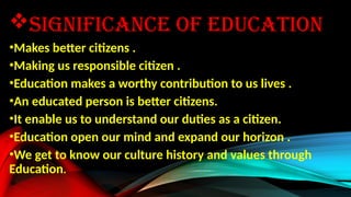 SIGNIFICANCE OF EDUCATION
•Makes better citizens .
•Making us responsible citizen .
•Education makes a worthy contribution to us lives .
•An educated person is better citizens.
•It enable us to understand our duties as a citizen.
•Education open our mind and expand our horizon .
•We get to know our culture history and values through
Education.
 