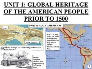 *
Map: The map
shows the route
that nomadic
humans took as
they moved
into the
America’s from
Asia.
North America
Asia
Map: Shows Beringia, the Land Bridge, between Asia
and North America.
UNIT 1: GLOBAL HERITAGE
OF THE AMERICAN PEOPLE
PRIOR TO 1500
Image:
Iroquois
Indians lived
in present day
New York
State.
1
PART 1: EARLY AMERICANS
 