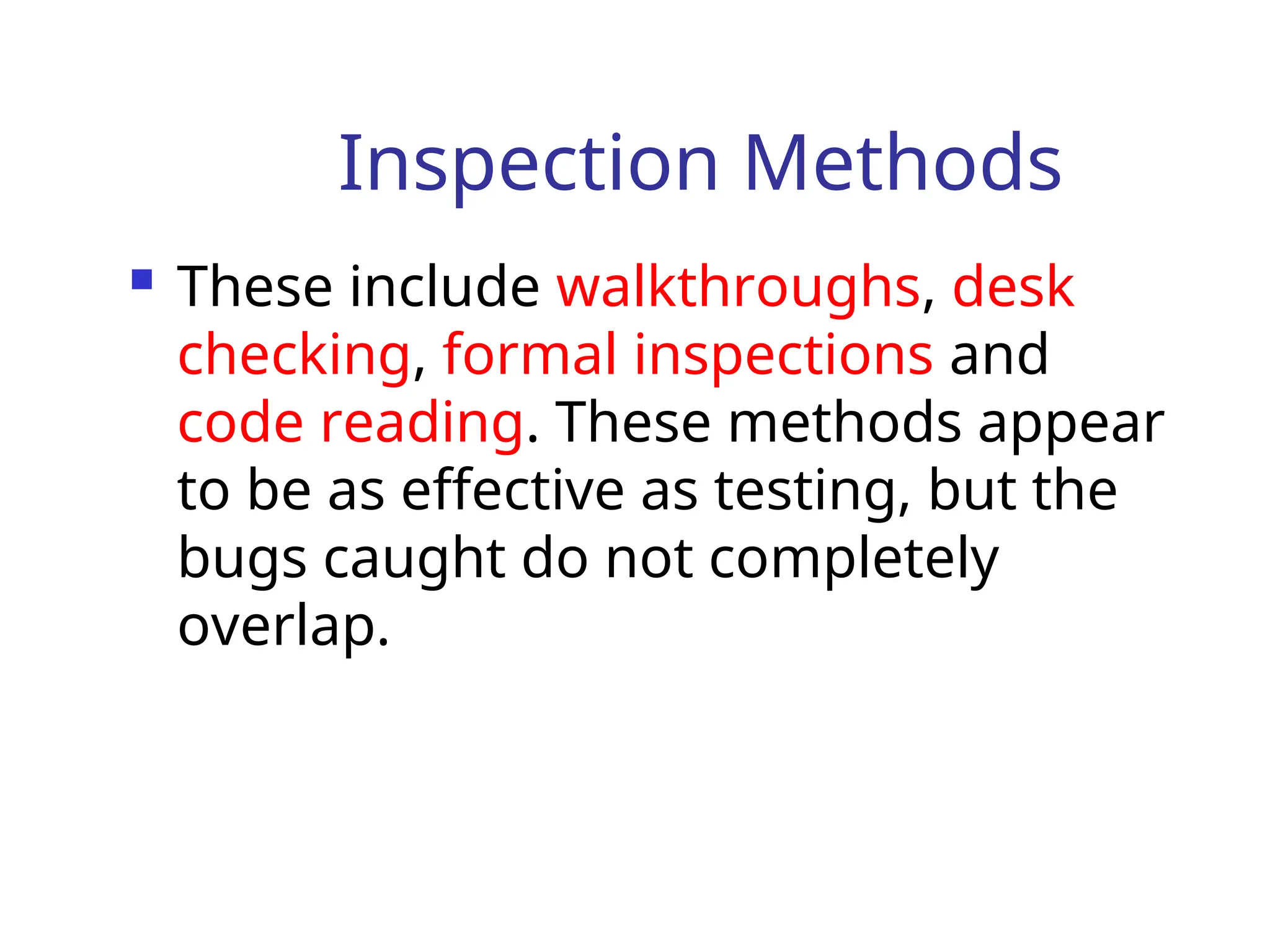 Inspection Methods
 These include walkthroughs, desk
checking, formal inspections and
code reading. These methods appear
to be as effective as testing, but the
bugs caught do not completely
overlap.
 