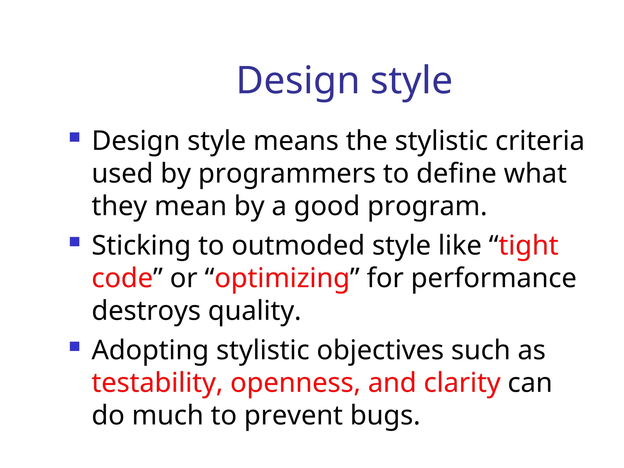 Design style
 Design style means the stylistic criteria
used by programmers to define what
they mean by a good program.
 Sticking to outmoded style like “tight
code” or “optimizing” for performance
destroys quality.
 Adopting stylistic objectives such as
testability, openness, and clarity can
do much to prevent bugs.
 