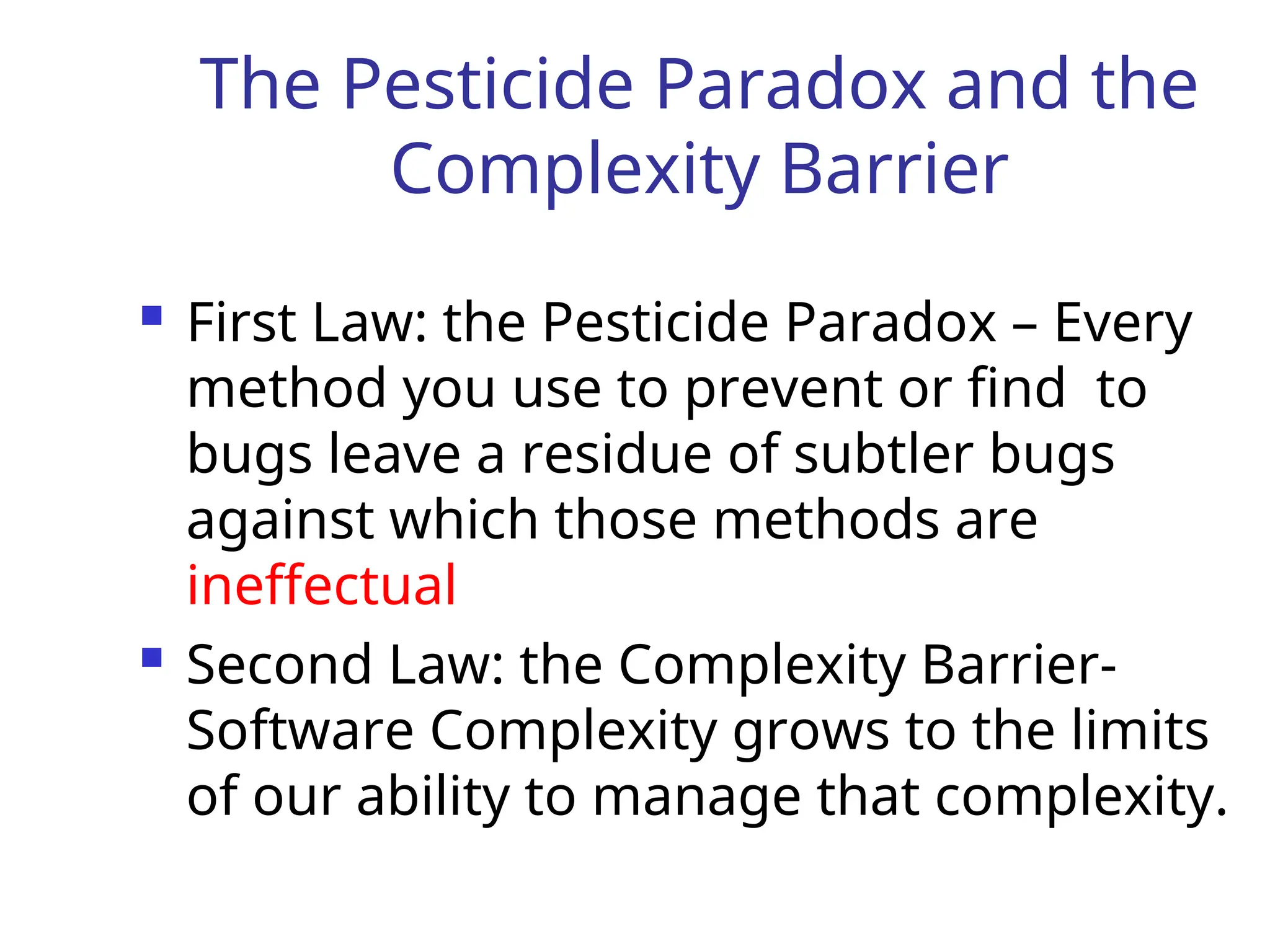 The Pesticide Paradox and the
Complexity Barrier
 First Law: the Pesticide Paradox – Every
method you use to prevent or find to
bugs leave a residue of subtler bugs
against which those methods are
ineffectual
 Second Law: the Complexity Barrier-
Software Complexity grows to the limits
of our ability to manage that complexity.
 