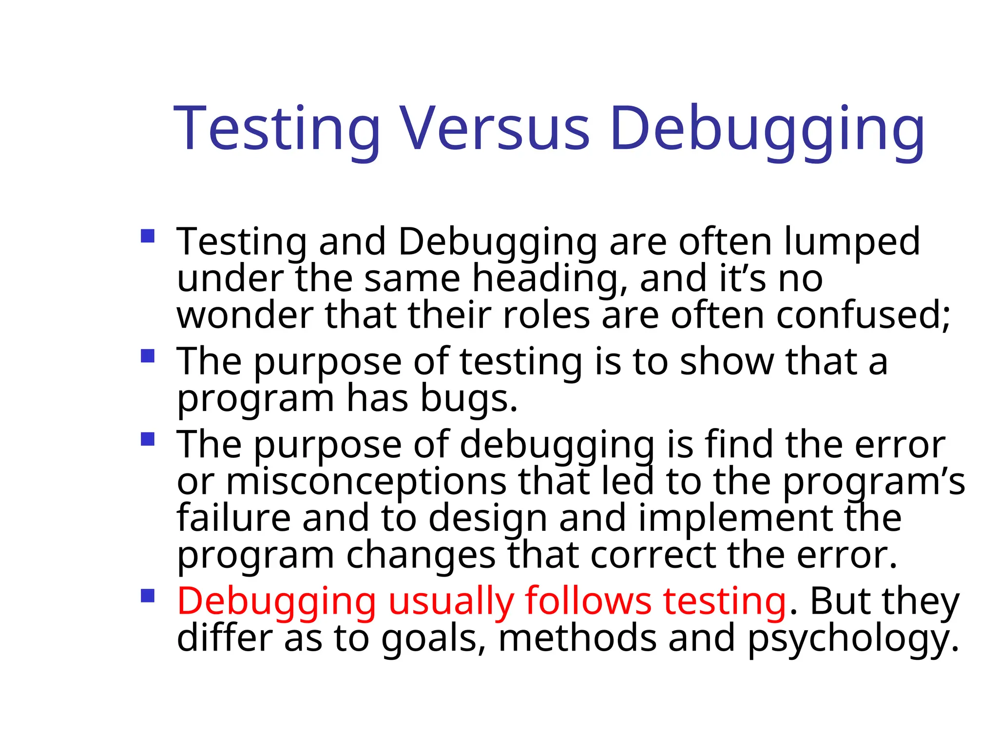 Testing Versus Debugging
 Testing and Debugging are often lumped
under the same heading, and it’s no
wonder that their roles are often confused;
 The purpose of testing is to show that a
program has bugs.
 The purpose of debugging is find the error
or misconceptions that led to the program’s
failure and to design and implement the
program changes that correct the error.
 Debugging usually follows testing. But they
differ as to goals, methods and psychology.
 