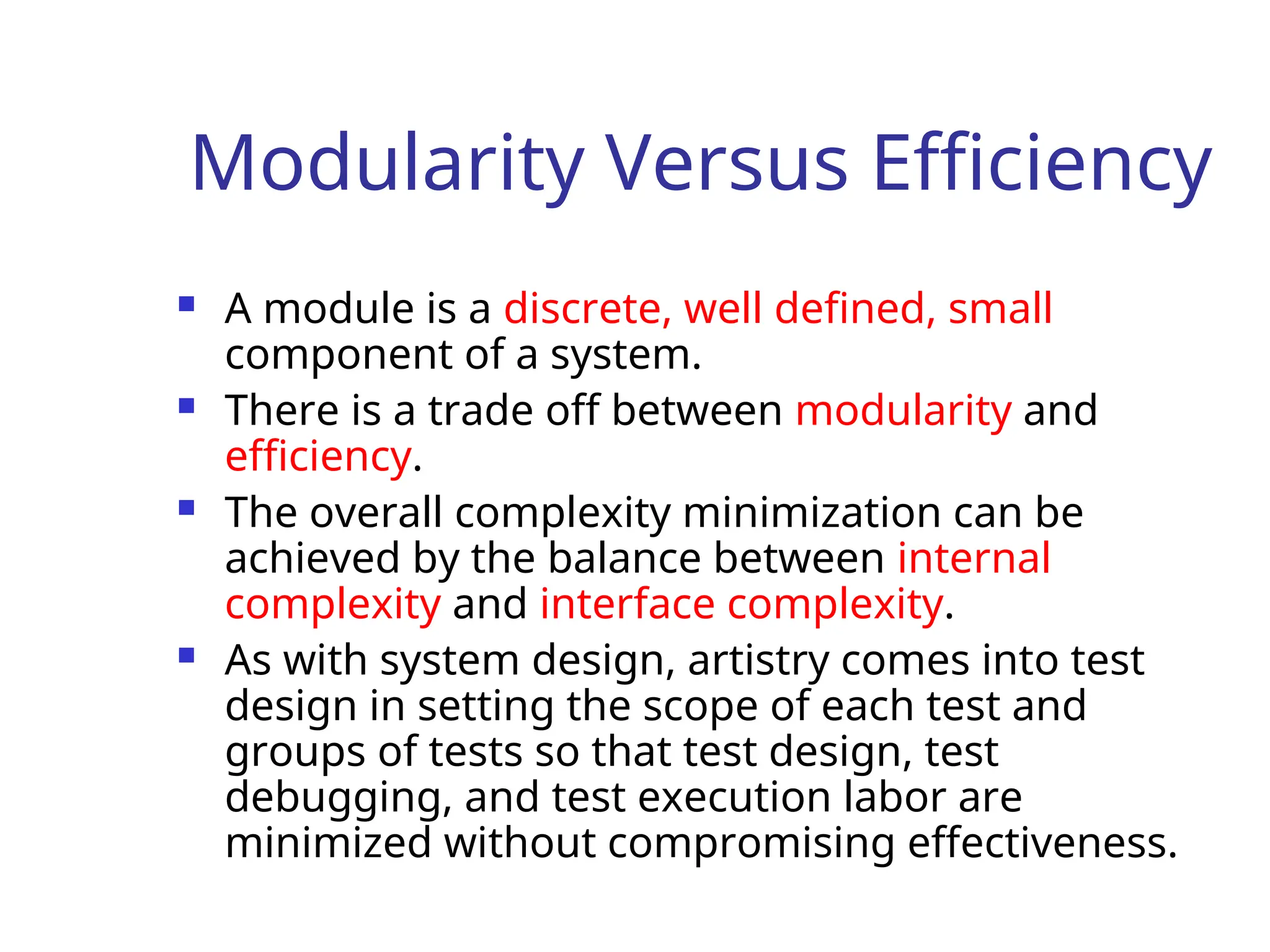 Modularity Versus Efficiency
 A module is a discrete, well defined, small
component of a system.
 There is a trade off between modularity and
efficiency.
 The overall complexity minimization can be
achieved by the balance between internal
complexity and interface complexity.
 As with system design, artistry comes into test
design in setting the scope of each test and
groups of tests so that test design, test
debugging, and test execution labor are
minimized without compromising effectiveness.
 