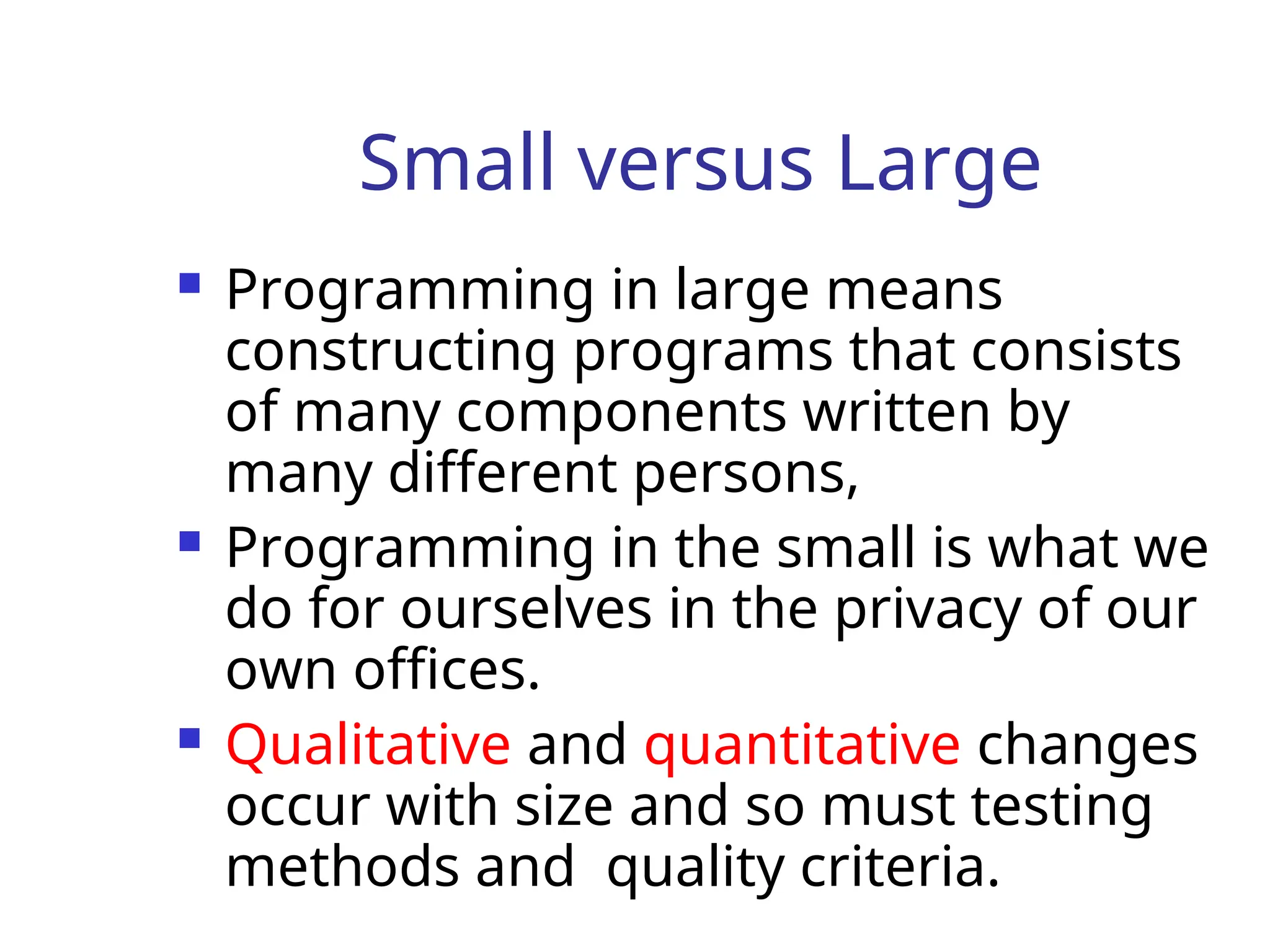 Small versus Large
 Programming in large means
constructing programs that consists
of many components written by
many different persons,
 Programming in the small is what we
do for ourselves in the privacy of our
own offices.
 Qualitative and quantitative changes
occur with size and so must testing
methods and quality criteria.
 