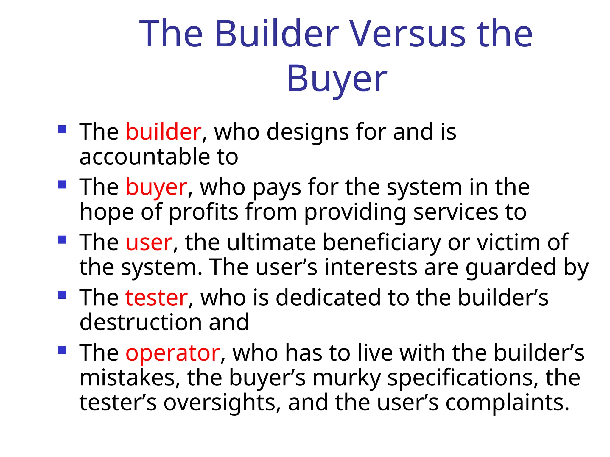 The Builder Versus the
Buyer
 The builder, who designs for and is
accountable to
 The buyer, who pays for the system in the
hope of profits from providing services to
 The user, the ultimate beneficiary or victim of
the system. The user’s interests are guarded by
 The tester, who is dedicated to the builder’s
destruction and
 The operator, who has to live with the builder’s
mistakes, the buyer’s murky specifications, the
tester’s oversights, and the user’s complaints.
 