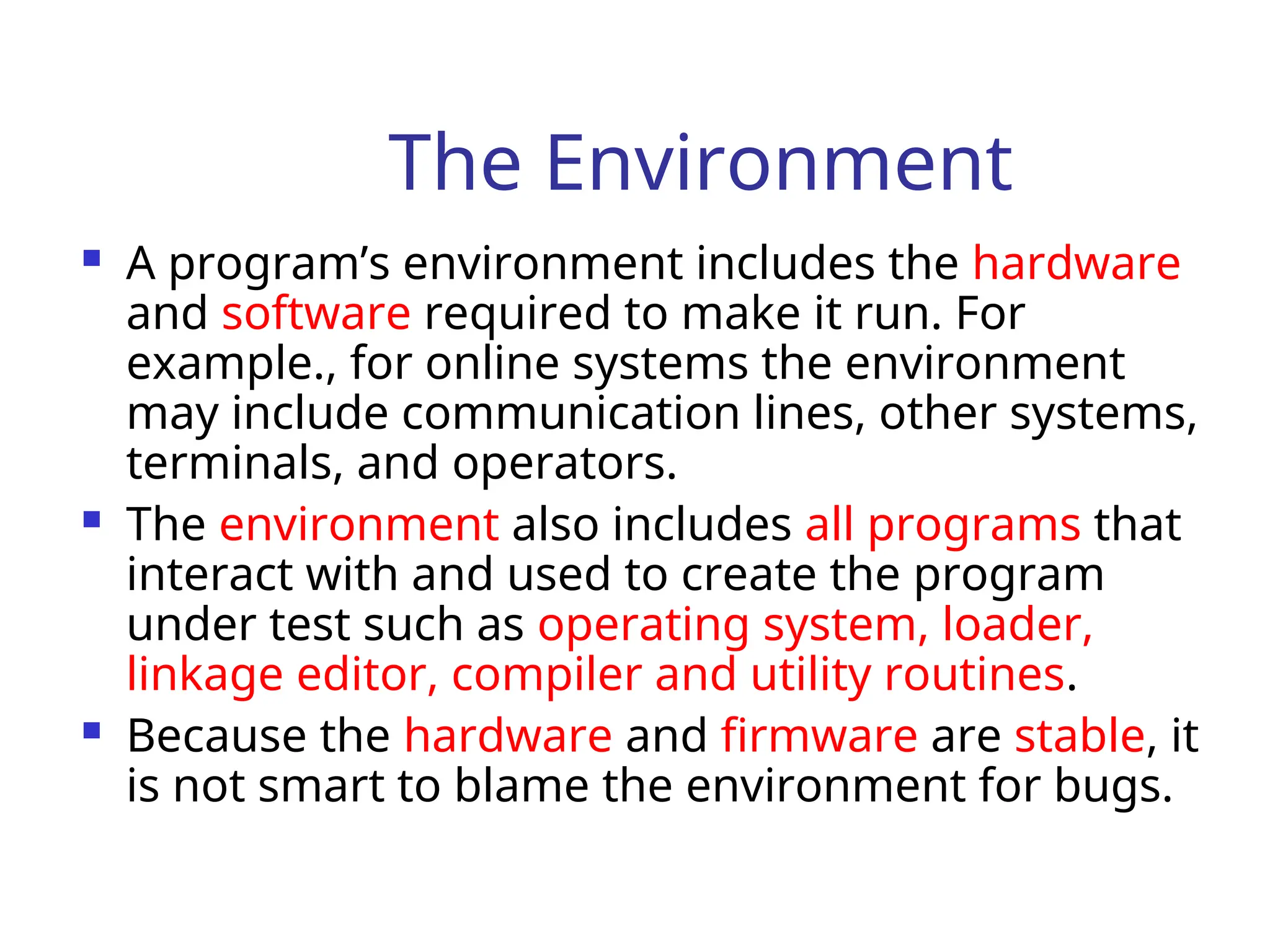 The Environment
 A program’s environment includes the hardware
and software required to make it run. For
example., for online systems the environment
may include communication lines, other systems,
terminals, and operators.
 The environment also includes all programs that
interact with and used to create the program
under test such as operating system, loader,
linkage editor, compiler and utility routines.
 Because the hardware and firmware are stable, it
is not smart to blame the environment for bugs.
 