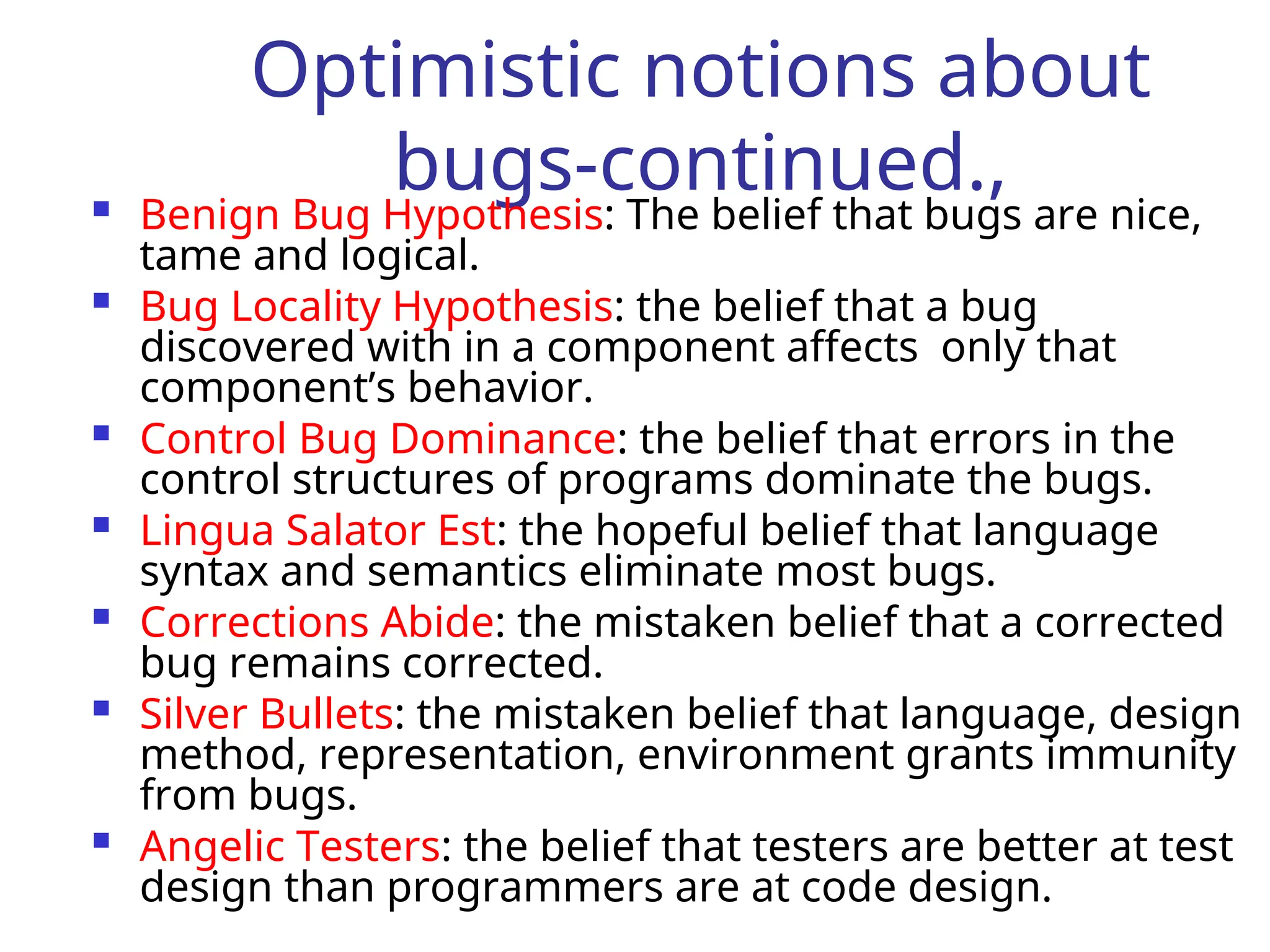 Optimistic notions about
bugs-continued.,
 Benign Bug Hypothesis: The belief that bugs are nice,
tame and logical.
 Bug Locality Hypothesis: the belief that a bug
discovered with in a component affects only that
component’s behavior.
 Control Bug Dominance: the belief that errors in the
control structures of programs dominate the bugs.
 Lingua Salator Est: the hopeful belief that language
syntax and semantics eliminate most bugs.
 Corrections Abide: the mistaken belief that a corrected
bug remains corrected.
 Silver Bullets: the mistaken belief that language, design
method, representation, environment grants immunity
from bugs.
 Angelic Testers: the belief that testers are better at test
design than programmers are at code design.
 