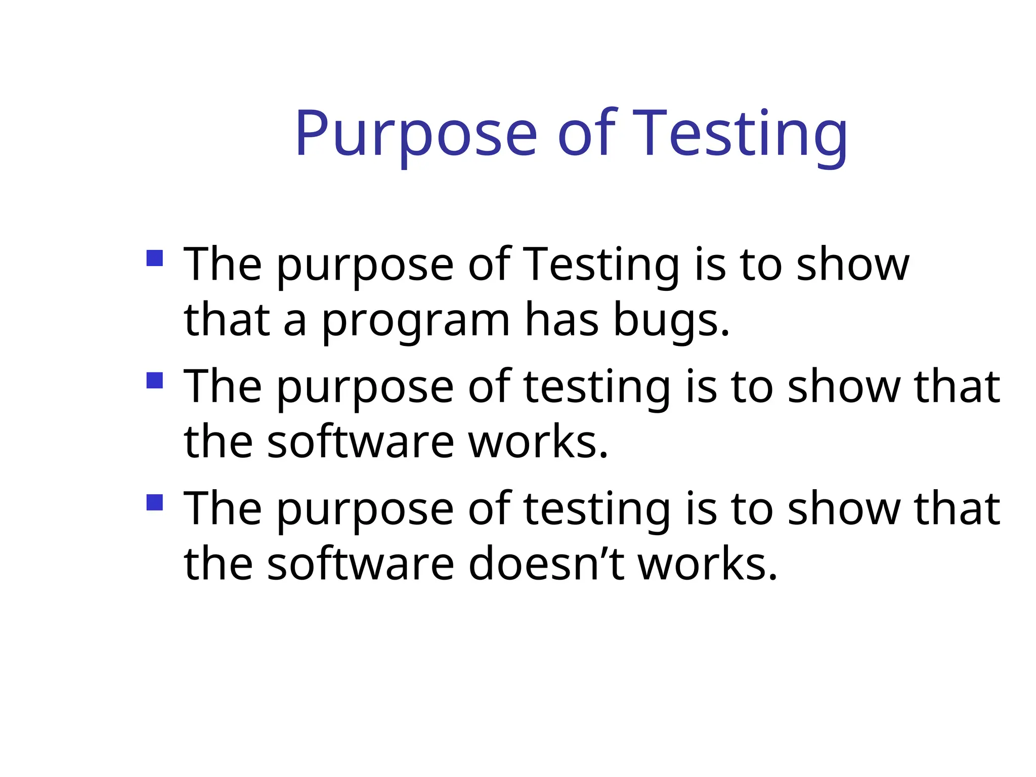 Purpose of Testing
 The purpose of Testing is to show
that a program has bugs.
 The purpose of testing is to show that
the software works.
 The purpose of testing is to show that
the software doesn’t works.
 