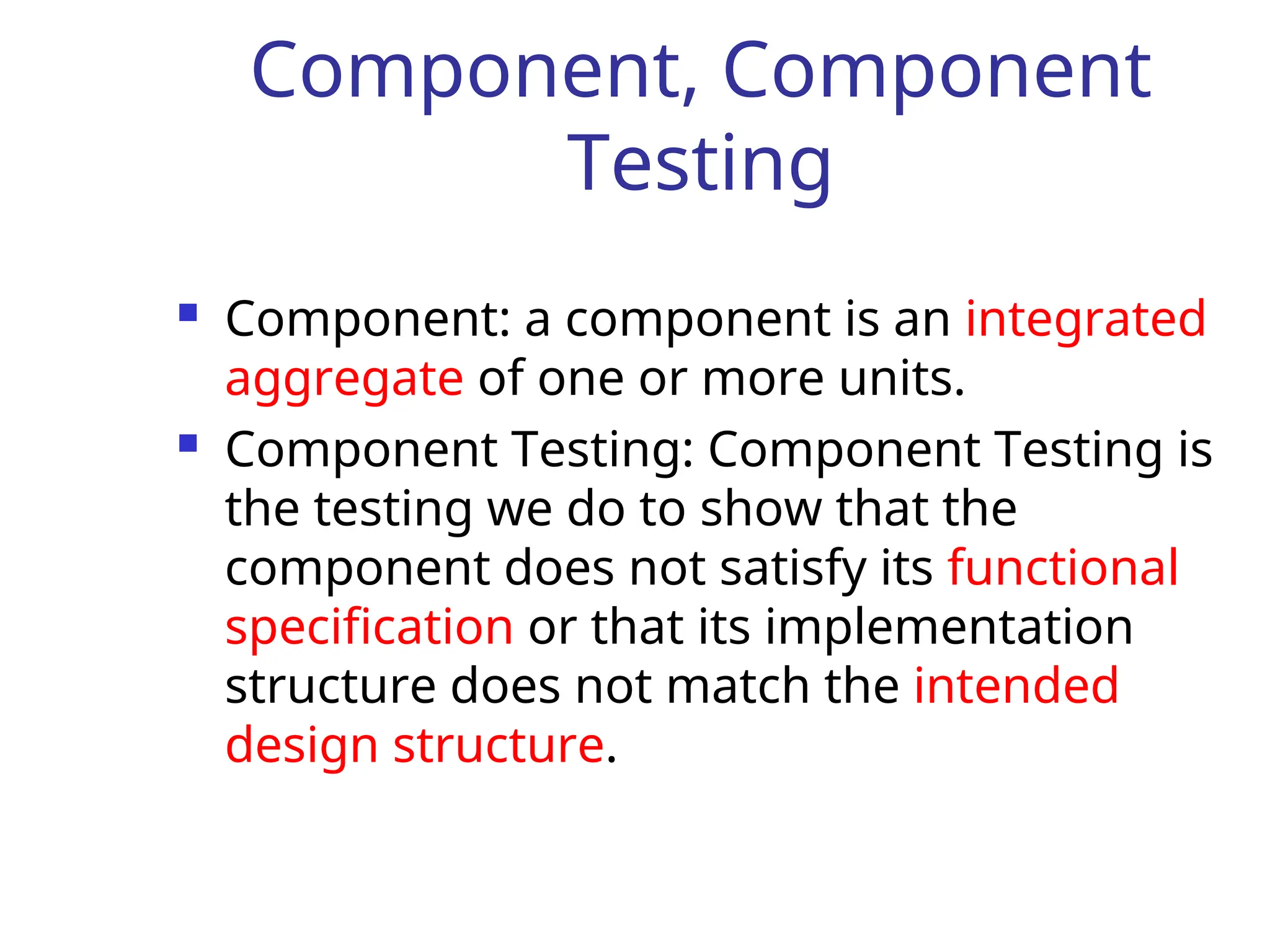 Component, Component
Testing
 Component: a component is an integrated
aggregate of one or more units.
 Component Testing: Component Testing is
the testing we do to show that the
component does not satisfy its functional
specification or that its implementation
structure does not match the intended
design structure.
 