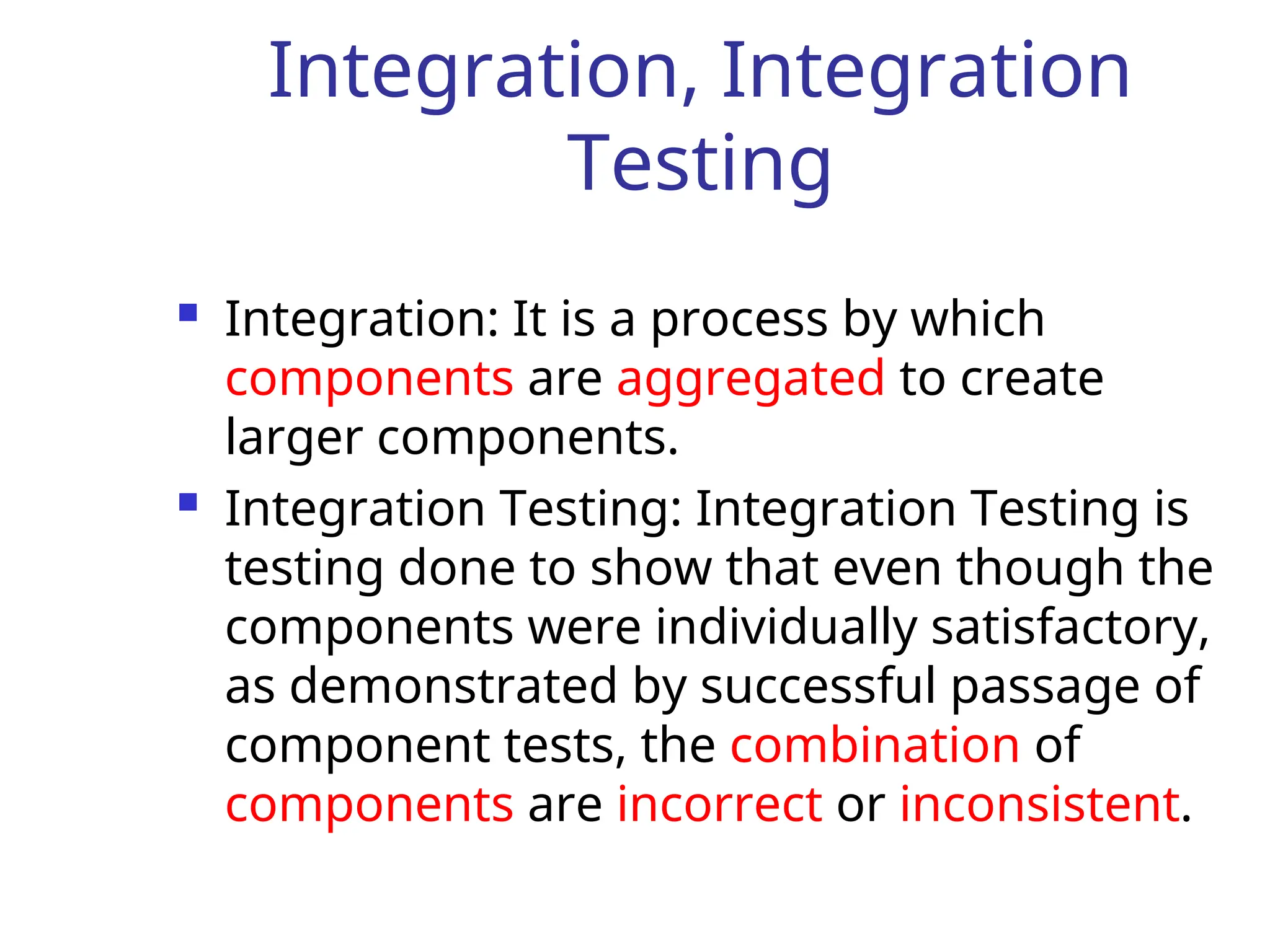 Integration, Integration
Testing
 Integration: It is a process by which
components are aggregated to create
larger components.
 Integration Testing: Integration Testing is
testing done to show that even though the
components were individually satisfactory,
as demonstrated by successful passage of
component tests, the combination of
components are incorrect or inconsistent.
 