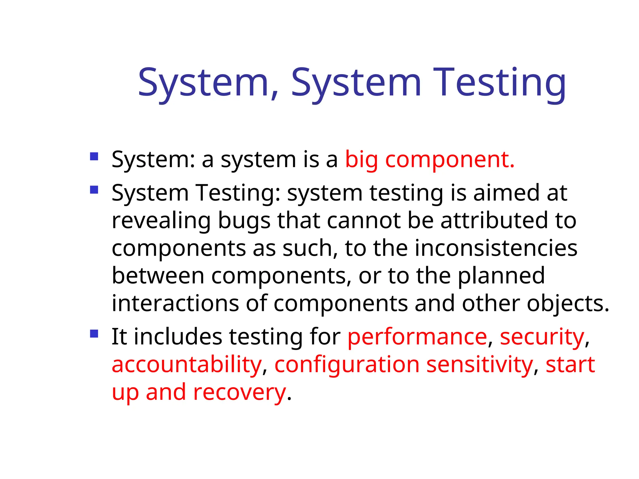 System, System Testing
 System: a system is a big component.
 System Testing: system testing is aimed at
revealing bugs that cannot be attributed to
components as such, to the inconsistencies
between components, or to the planned
interactions of components and other objects.
 It includes testing for performance, security,
accountability, configuration sensitivity, start
up and recovery.
 