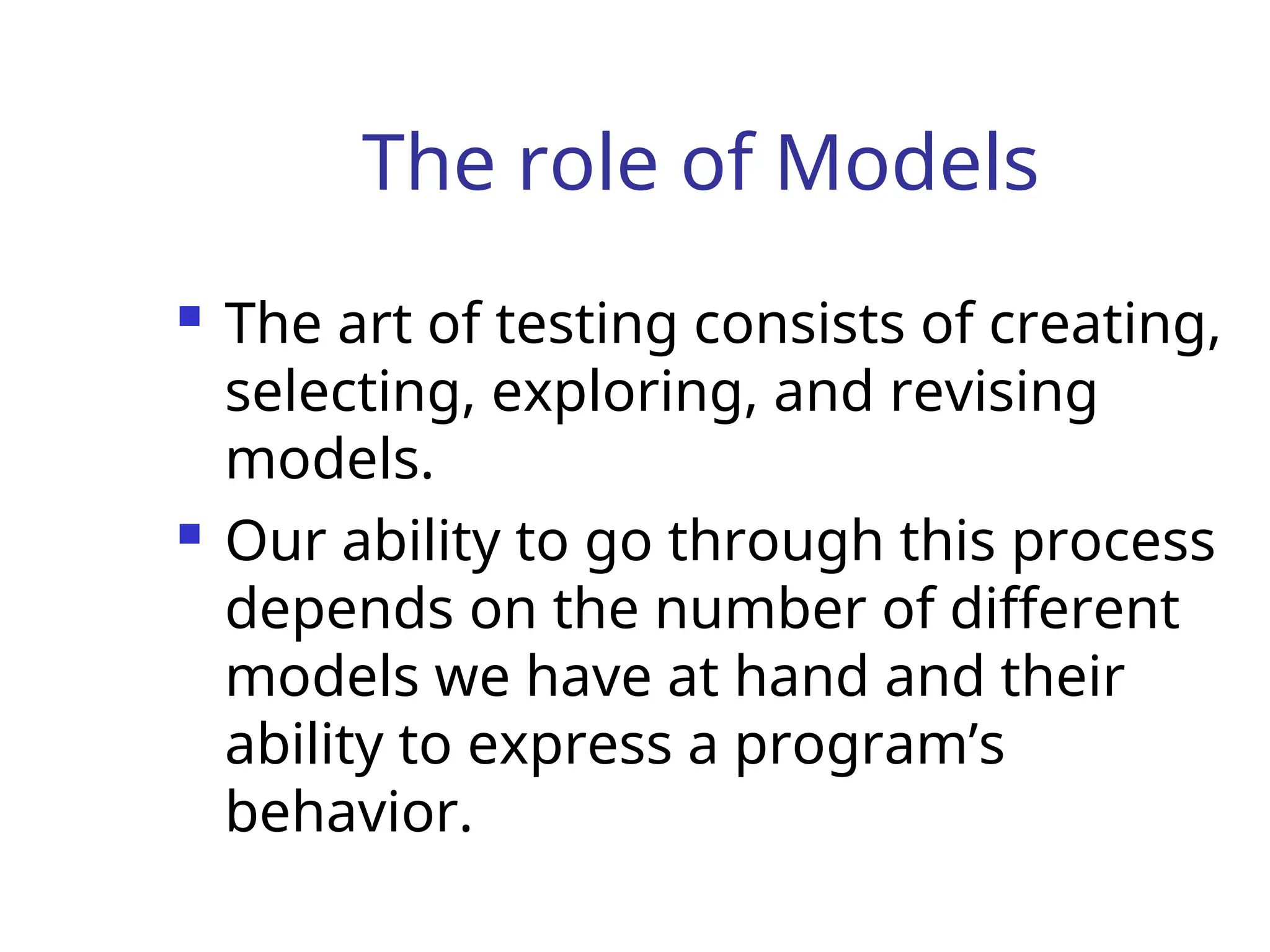 The role of Models
 The art of testing consists of creating,
selecting, exploring, and revising
models.
 Our ability to go through this process
depends on the number of different
models we have at hand and their
ability to express a program’s
behavior.
 