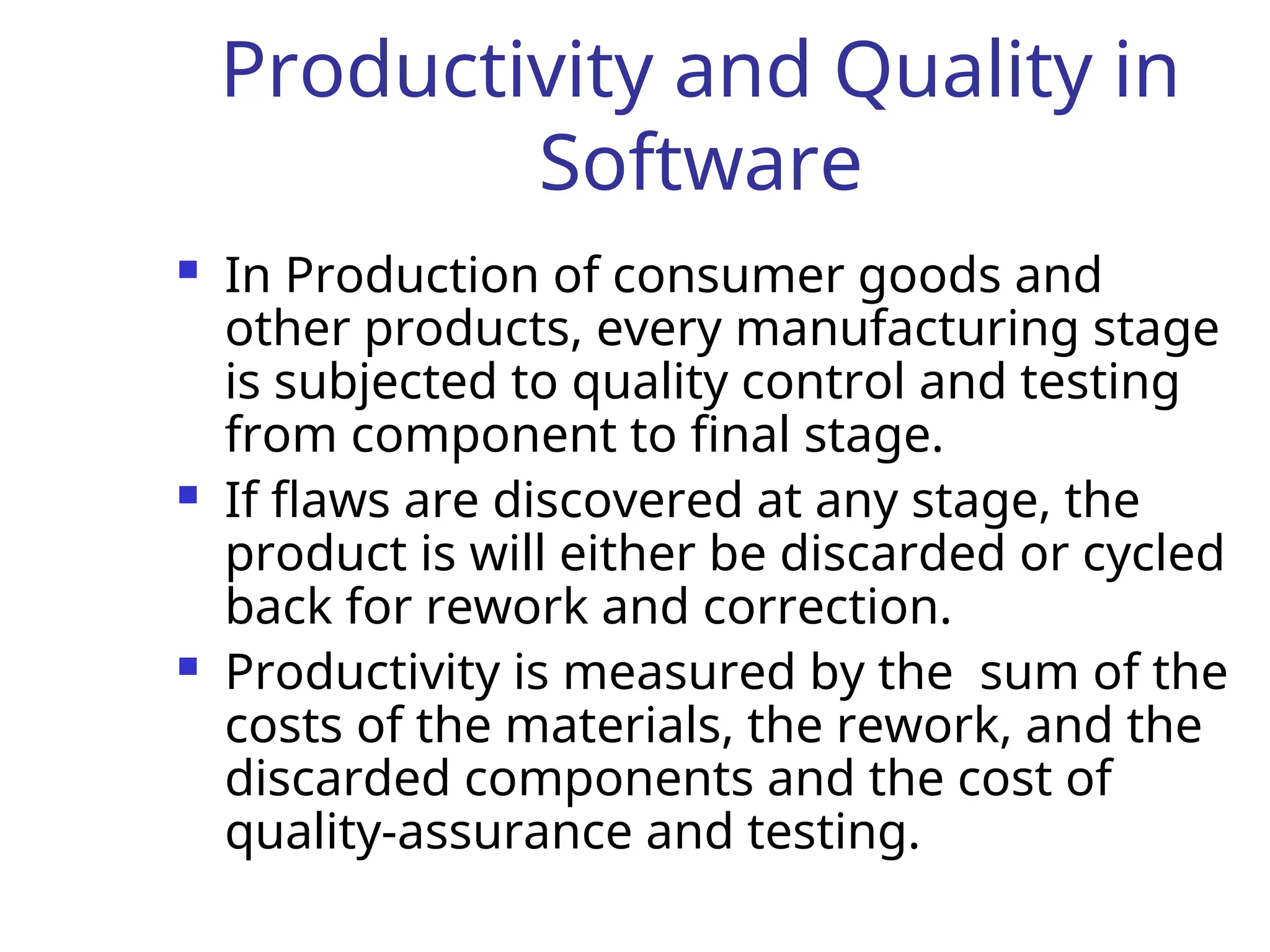 Productivity and Quality in
Software
 In Production of consumer goods and
other products, every manufacturing stage
is subjected to quality control and testing
from component to final stage.
 If flaws are discovered at any stage, the
product is will either be discarded or cycled
back for rework and correction.
 Productivity is measured by the sum of the
costs of the materials, the rework, and the
discarded components and the cost of
quality-assurance and testing.
 