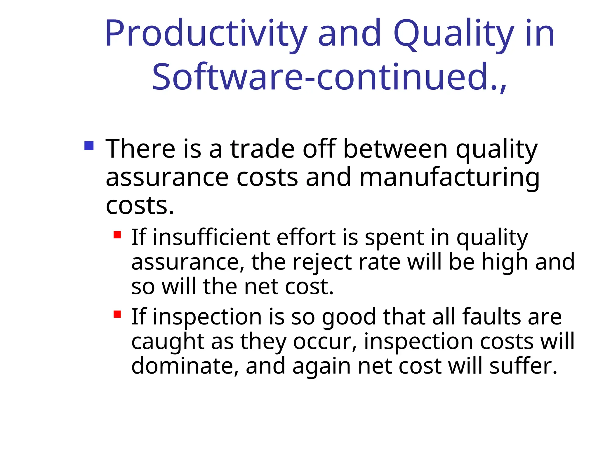 Productivity and Quality in
Software-continued.,
 There is a trade off between quality
assurance costs and manufacturing
costs.
 If insufficient effort is spent in quality
assurance, the reject rate will be high and
so will the net cost.
 If inspection is so good that all faults are
caught as they occur, inspection costs will
dominate, and again net cost will suffer.
 