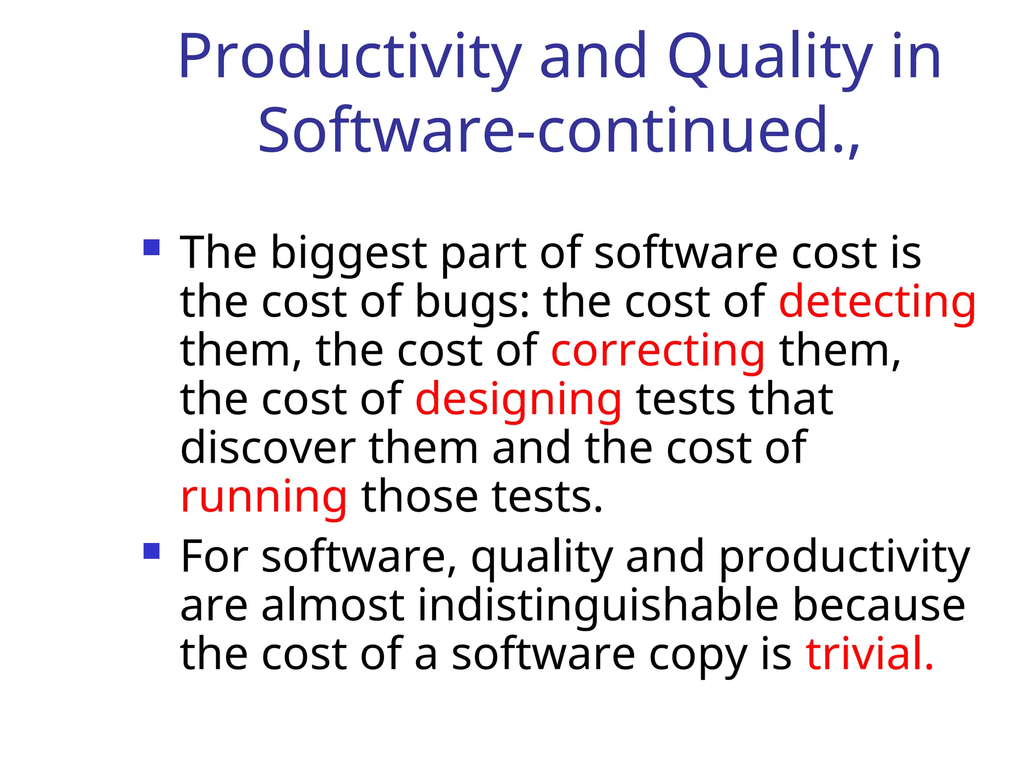 Productivity and Quality in
Software-continued.,
 The biggest part of software cost is
the cost of bugs: the cost of detecting
them, the cost of correcting them,
the cost of designing tests that
discover them and the cost of
running those tests.
 For software, quality and productivity
are almost indistinguishable because
the cost of a software copy is trivial.
 