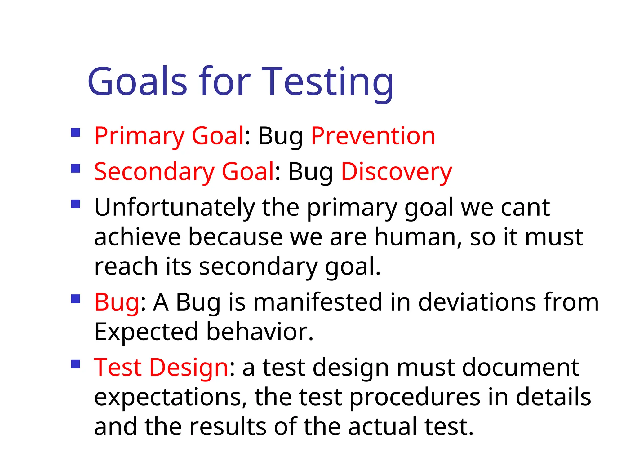 Goals for Testing
 Primary Goal: Bug Prevention
 Secondary Goal: Bug Discovery
 Unfortunately the primary goal we cant
achieve because we are human, so it must
reach its secondary goal.
 Bug: A Bug is manifested in deviations from
Expected behavior.
 Test Design: a test design must document
expectations, the test procedures in details
and the results of the actual test.
 