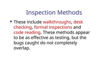 Inspection Methods
 These include walkthroughs, desk
checking, formal inspections and
code reading. These methods appear
to be as effective as testing, but the
bugs caught do not completely
overlap.
 