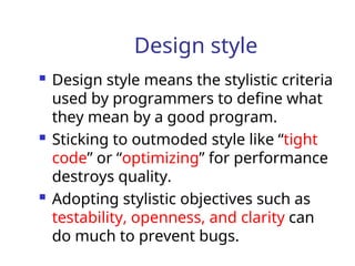 Design style
 Design style means the stylistic criteria
used by programmers to define what
they mean by a good program.
 Sticking to outmoded style like “tight
code” or “optimizing” for performance
destroys quality.
 Adopting stylistic objectives such as
testability, openness, and clarity can
do much to prevent bugs.
 