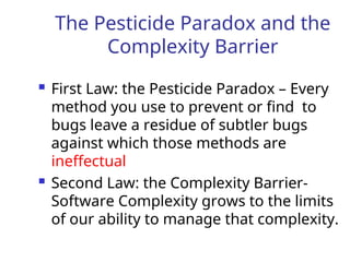 The Pesticide Paradox and the
Complexity Barrier
 First Law: the Pesticide Paradox – Every
method you use to prevent or find to
bugs leave a residue of subtler bugs
against which those methods are
ineffectual
 Second Law: the Complexity Barrier-
Software Complexity grows to the limits
of our ability to manage that complexity.
 