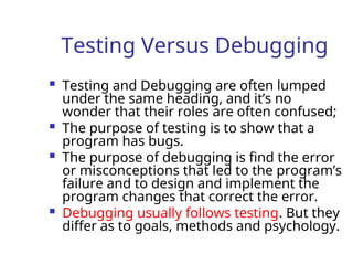 Testing Versus Debugging
 Testing and Debugging are often lumped
under the same heading, and it’s no
wonder that their roles are often confused;
 The purpose of testing is to show that a
program has bugs.
 The purpose of debugging is find the error
or misconceptions that led to the program’s
failure and to design and implement the
program changes that correct the error.
 Debugging usually follows testing. But they
differ as to goals, methods and psychology.
 
