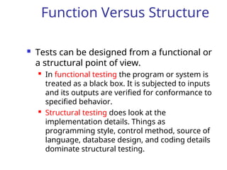 Function Versus Structure
 Tests can be designed from a functional or
a structural point of view.
 In functional testing the program or system is
treated as a black box. It is subjected to inputs
and its outputs are verified for conformance to
specified behavior.
 Structural testing does look at the
implementation details. Things as
programming style, control method, source of
language, database design, and coding details
dominate structural testing.
 