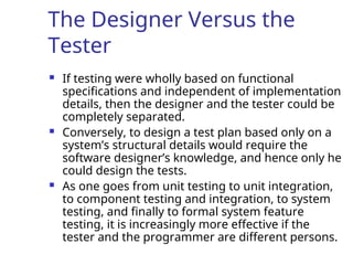 The Designer Versus the
Tester
 If testing were wholly based on functional
specifications and independent of implementation
details, then the designer and the tester could be
completely separated.
 Conversely, to design a test plan based only on a
system’s structural details would require the
software designer’s knowledge, and hence only he
could design the tests.
 As one goes from unit testing to unit integration,
to component testing and integration, to system
testing, and finally to formal system feature
testing, it is increasingly more effective if the
tester and the programmer are different persons.
 